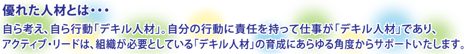 優れた人材とは、自ら考え、自ら行動「デキル人材」。自分の行動に責任を持って、仕事が「デキル人材」であり、アクティブ・リードは、組織が必要としている「デキル人材」の育成にあらゆる角度からサポートいたします。